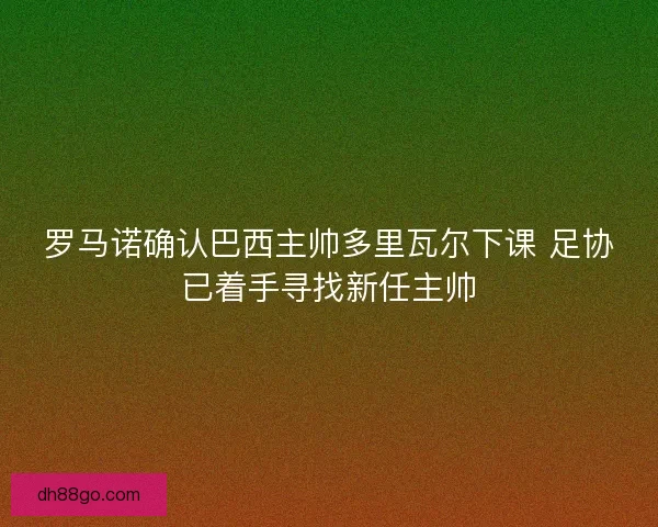 罗马诺确认巴西主帅多里瓦尔下课 足协已着手寻找新任主帅
