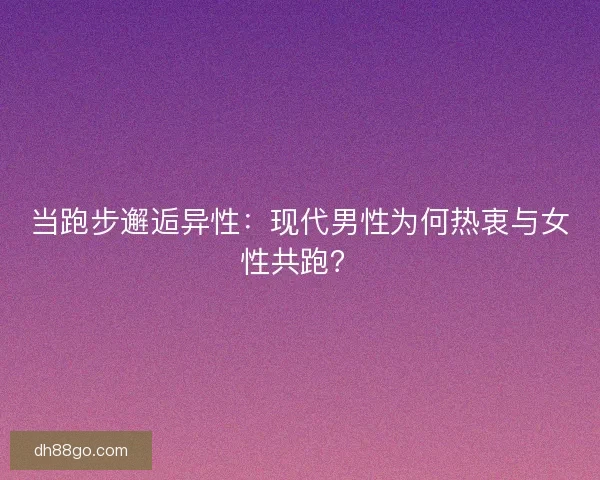 当跑步邂逅异性：现代男性为何热衷与女性共跑？