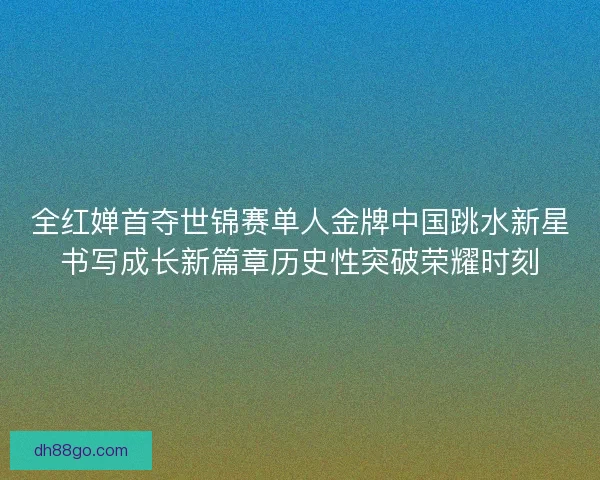 全红婵首夺世锦赛单人金牌中国跳水新星书写成长新篇章历史性突破荣耀时刻