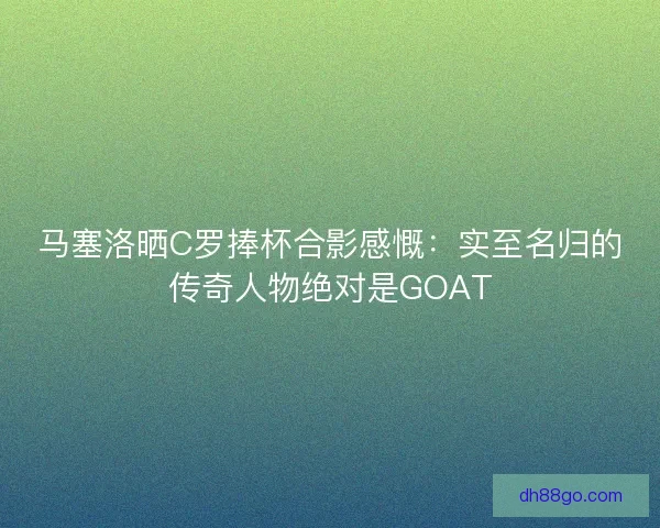 马塞洛晒C罗捧杯合影感慨：实至名归的传奇人物绝对是GOAT