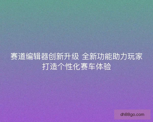 赛道编辑器创新升级 全新功能助力玩家打造个性化赛车体验