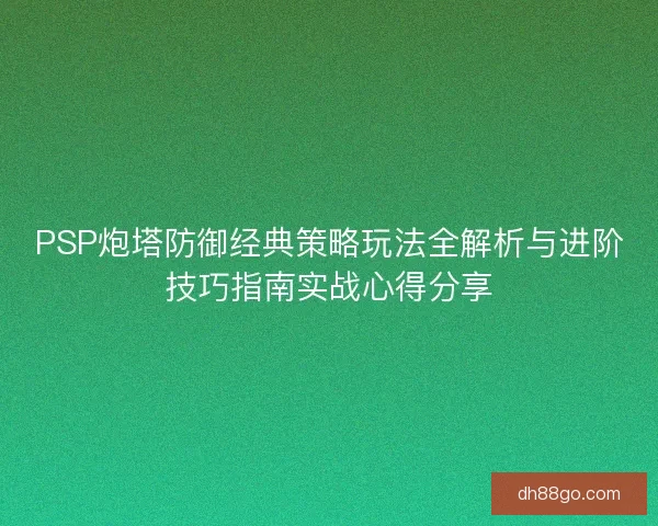 PSP炮塔防御经典策略玩法全解析与进阶技巧指南实战心得分享