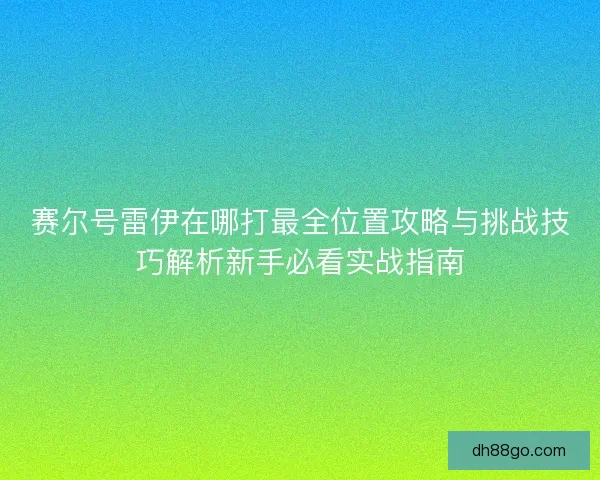 赛尔号雷伊在哪打最全位置攻略与挑战技巧解析新手必看实战指南