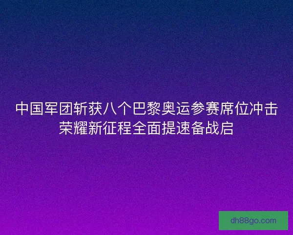 中国军团斩获八个巴黎奥运参赛席位冲击荣耀新征程全面提速备战启