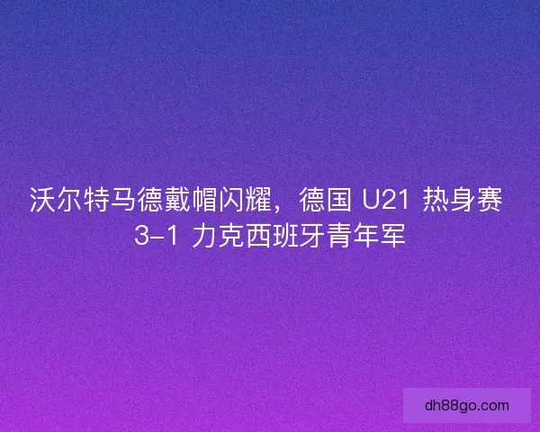 沃尔特马德戴帽闪耀，德国 U21 热身赛 3-1 力克西班牙青年军