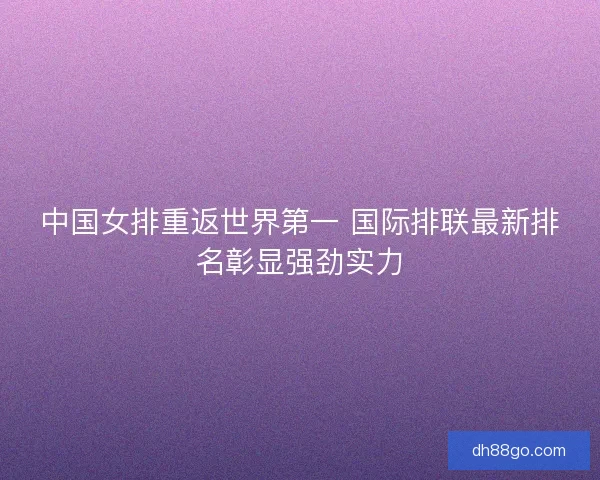 中国女排重返世界第一 国际排联最新排名彰显强劲实力