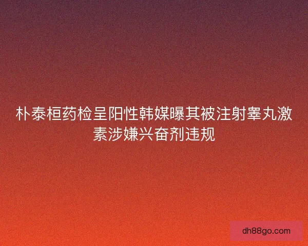 朴泰桓药检呈阳性韩媒曝其被注射睾丸激素涉嫌兴奋剂违规