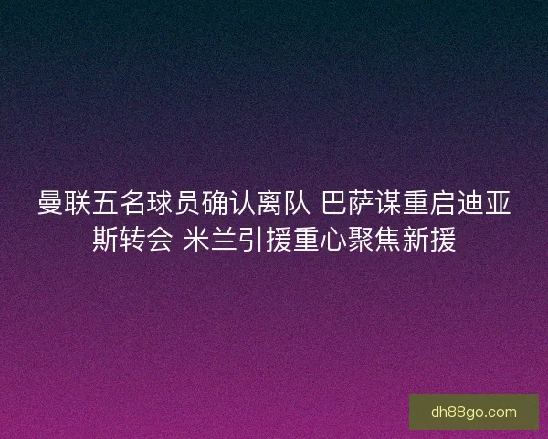 曼联五名球员确认离队 巴萨谋重启迪亚斯转会 米兰引援重心聚焦新援