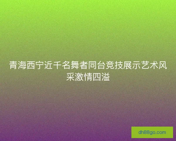 青海西宁近千名舞者同台竞技展示艺术风采激情四溢