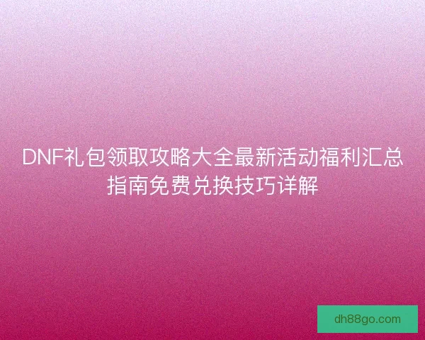 DNF礼包领取攻略大全最新活动福利汇总指南免费兑换技巧详解