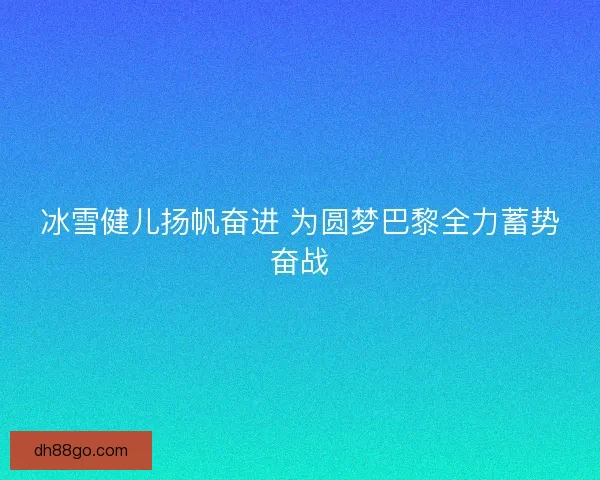 冰雪健儿扬帆奋进 为圆梦巴黎全力蓄势奋战