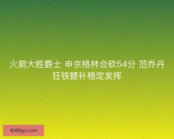 火箭大胜爵士 申京格林合砍54分 范乔丹狂铁替补稳定发挥