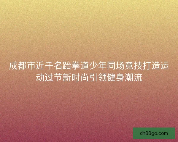 成都市近千名跆拳道少年同场竞技打造运动过节新时尚引领健身潮流
