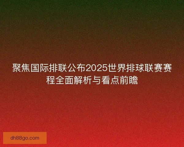 聚焦国际排联公布2025世界排球联赛赛程全面解析与看点前瞻
