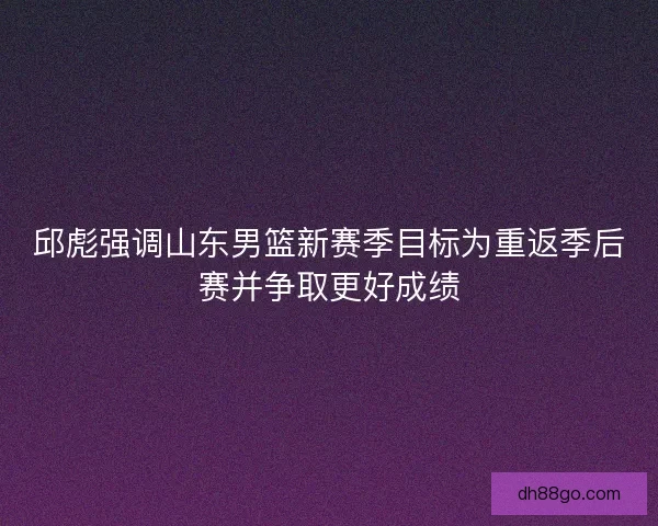邱彪强调山东男篮新赛季目标为重返季后赛并争取更好成绩