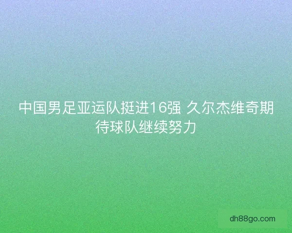 中国男足亚运队挺进16强 久尔杰维奇期待球队继续努力