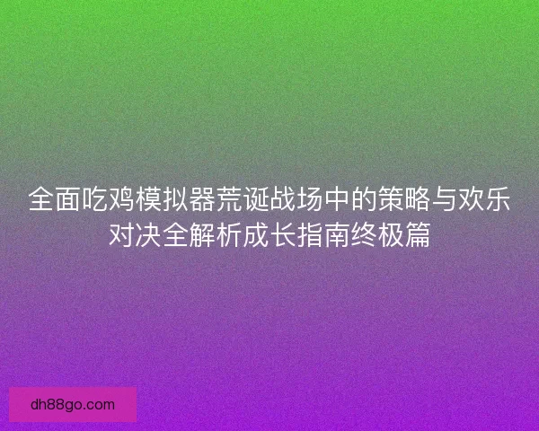 全面吃鸡模拟器荒诞战场中的策略与欢乐对决全解析成长指南终极篇