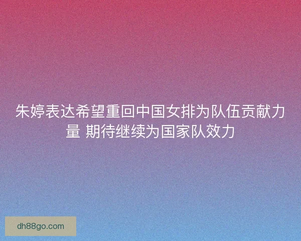 朱婷表达希望重回中国女排为队伍贡献力量 期待继续为国家队效力