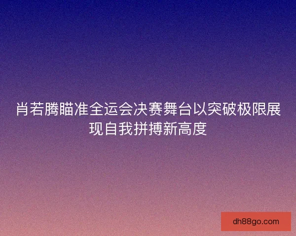 肖若腾瞄准全运会决赛舞台以突破极限展现自我拼搏新高度