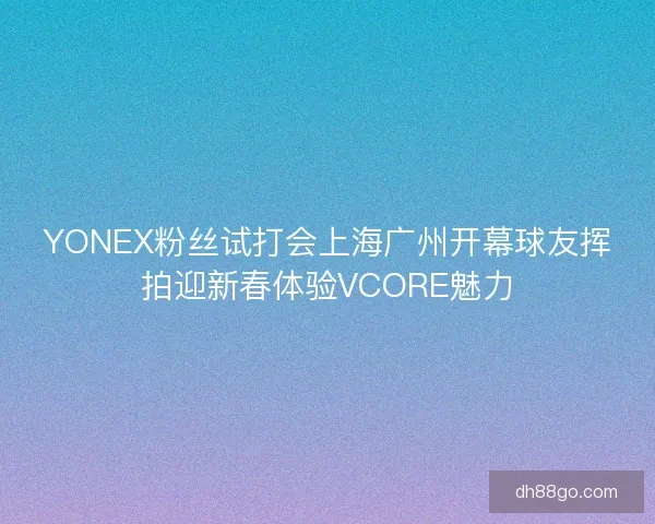 YONEX粉丝试打会上海广州开幕球友挥拍迎新春体验VCORE魅力