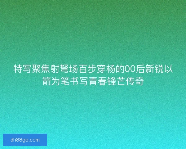 特写聚焦射弩场百步穿杨的00后新锐以箭为笔书写青春锋芒传奇