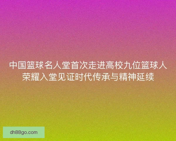 中国篮球名人堂首次走进高校九位篮球人荣耀入堂见证时代传承与精神延续
