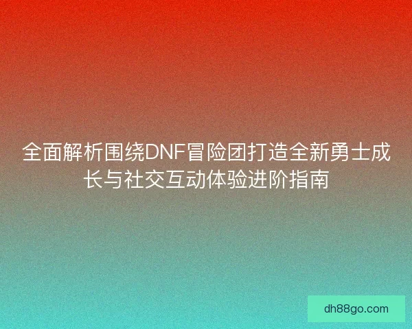 全面解析围绕DNF冒险团打造全新勇士成长与社交互动体验进阶指南