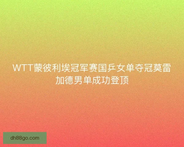 WTT蒙彼利埃冠军赛国乒女单夺冠莫雷加德男单成功登顶