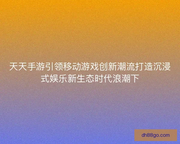 天天手游引领移动游戏创新潮流打造沉浸式娱乐新生态时代浪潮下