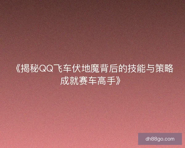 《揭秘QQ飞车伏地魔背后的技能与策略成就赛车高手》