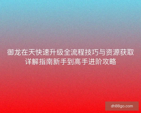 御龙在天快速升级全流程技巧与资源获取详解指南新手到高手进阶攻略
