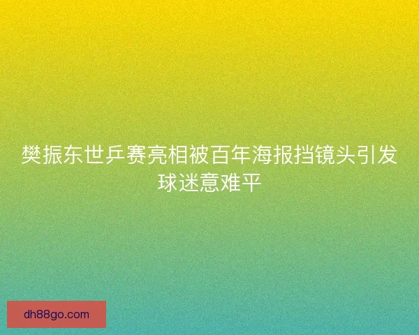 樊振东世乒赛亮相被百年海报挡镜头引发球迷意难平